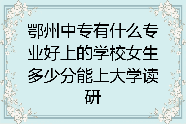 鄂州中专有什么专业好上的学校女生多少分能上大学读研
