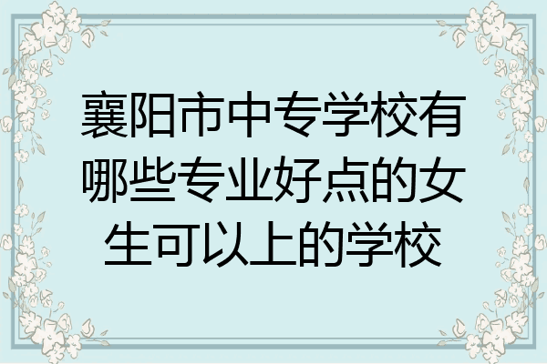 襄阳市中专学校有哪些专业好点的女生可以上的学校