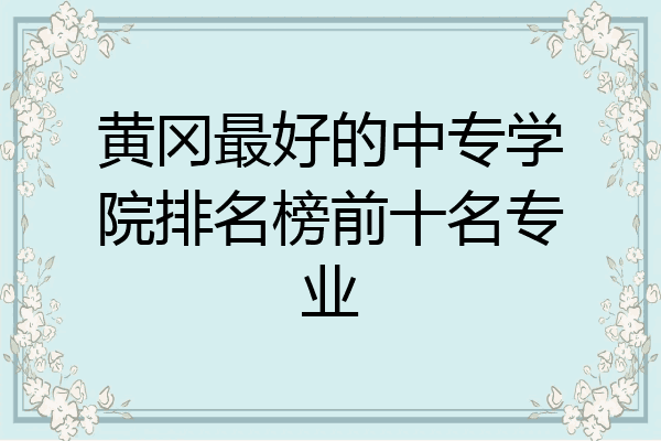黄冈最好的中专学院排名榜前十名专业