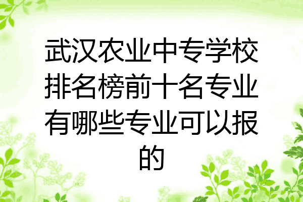 武汉农业中专学校排名榜前十名专业有哪些专业可以报的