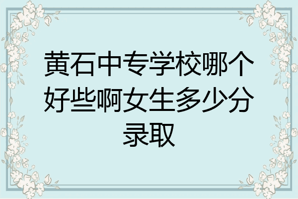 黄石中专学校哪个好些啊女生多少分录取