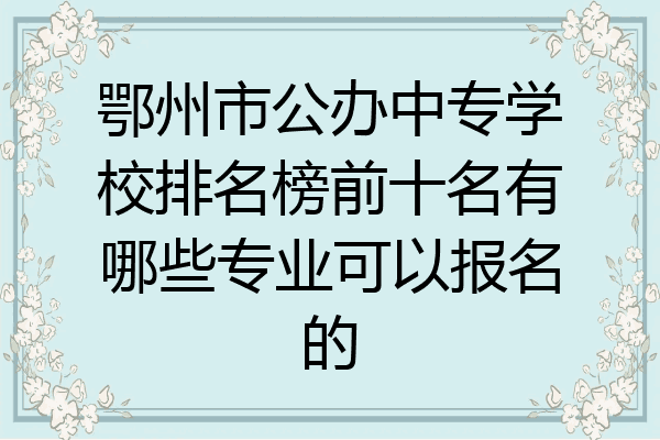 鄂州市公办中专学校排名榜前十名有哪些专业可以报名的