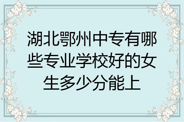 湖北鄂州中专有哪些专业学校好的女生多少分能上