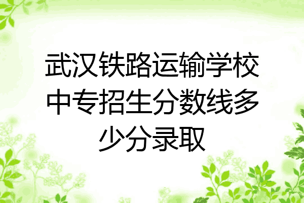 武汉铁路运输学校中专招生分数线多少分录取