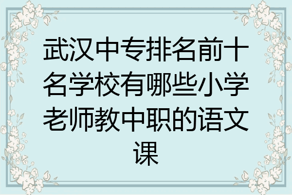 武汉中专排名前十名学校有哪些小学老师教中职的语文课