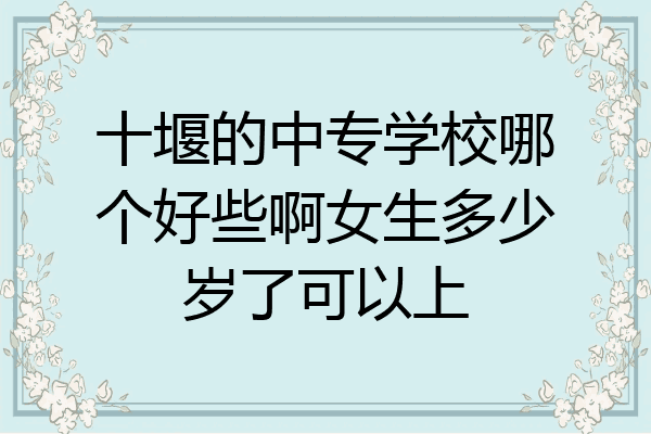 十堰的中专学校哪个好些啊女生多少岁了可以上