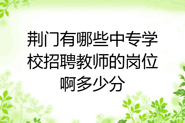 荆门有哪些中专学校招聘教师的岗位啊多少分