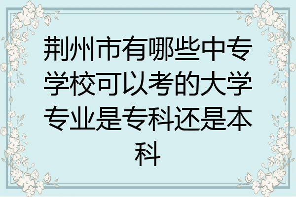 荆州市有哪些中专学校可以考的大学专业是专科还是本科
