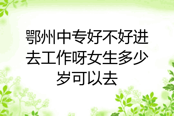 鄂州中专好不好进去工作呀女生多少岁可以去