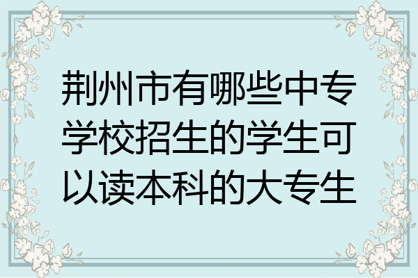 荆州市有哪些中专学校招生的学生可以读本科的大专生