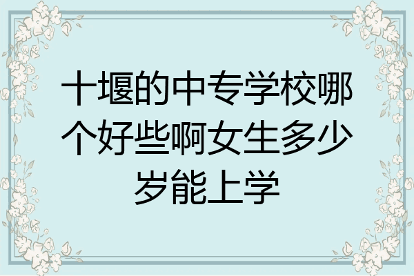 十堰的中专学校哪个好些啊女生多少岁能上学