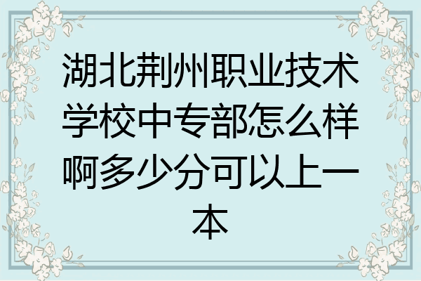 湖北荆州职业技术学校中专部怎么样啊多少分可以上一本