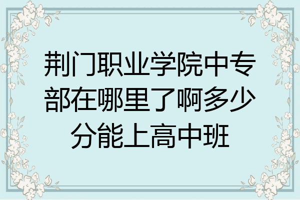 荆门职业学院中专部在哪里了啊多少分能上高中班