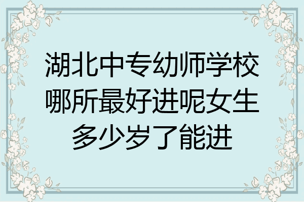 湖北中专幼师学校哪所最好进呢女生多少岁了能进
