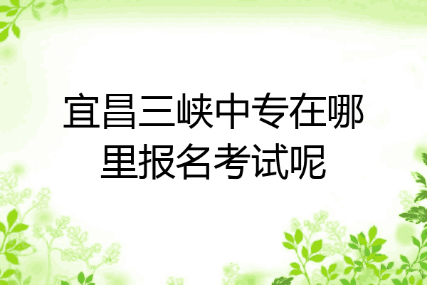 宜昌三峡中专在哪里报名考试呢