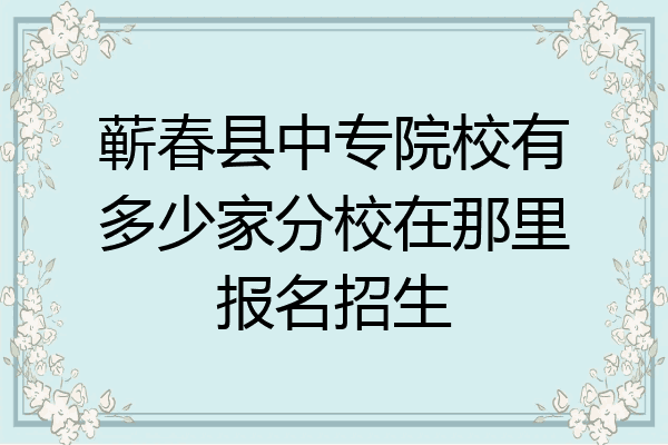 蕲春县中专院校有多少家分校在那里报名招生