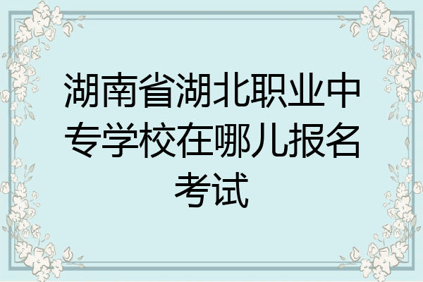 湖南省湖北职业中专学校在哪儿报名考试