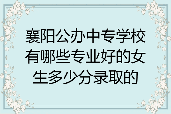 襄阳公办中专学校有哪些专业好的女生多少分录取的