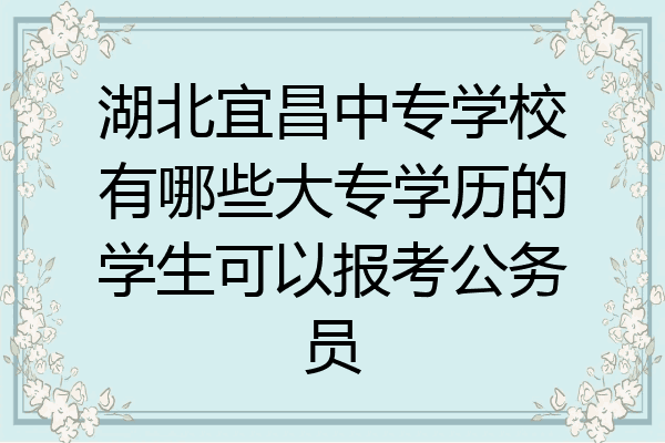 湖北宜昌中专学校有哪些大专学历的学生可以报考公务员