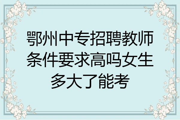 鄂州中专招聘教师条件要求高吗女生多大了能考