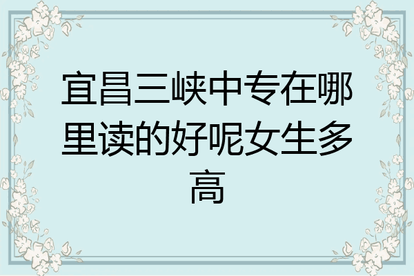 宜昌三峡中专在哪里读的好呢女生多高