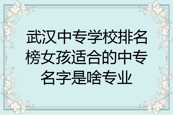 武汉中专学校排名榜女孩适合的中专名字是啥专业