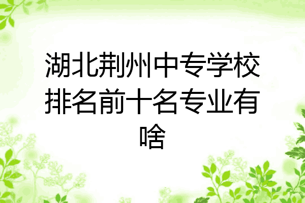 湖北荆州中专学校排名前十名专业有啥