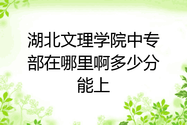 湖北文理学院中专部在哪里啊多少分能上