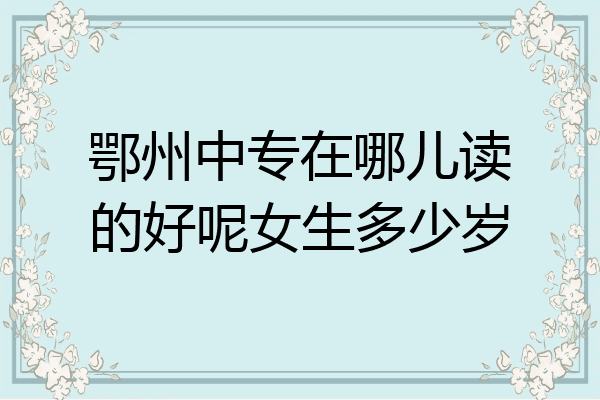 鄂州中专在哪儿读的好呢女生多少岁