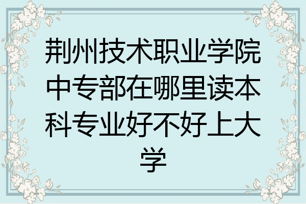荆州技术职业学院中专部在哪里读本科专业好不好上大学