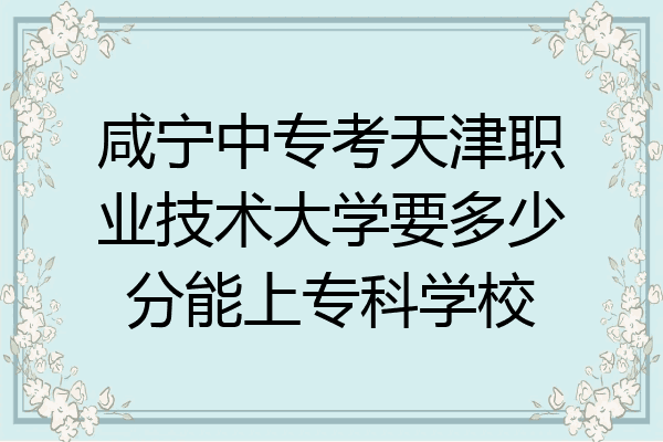 咸宁中专考天津职业技术大学要多少分能上专科学校