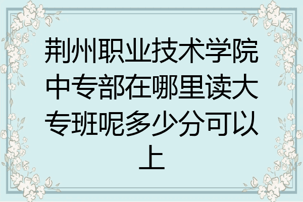 荆州职业技术学院中专部在哪里读大专班呢多少分可以上