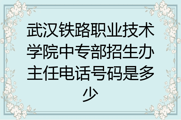 武汉铁路职业技术学院中专部招生办主任电话号码是多少