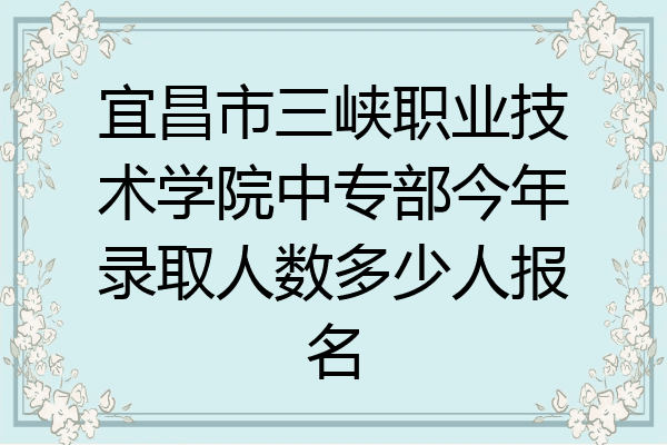 宜昌市三峡职业技术学院中专部今年录取人数多少人报名