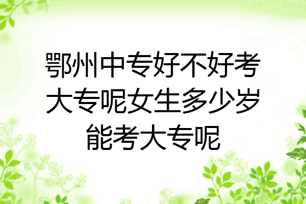 鄂州中专好不好考大专呢女生多少岁能考大专呢