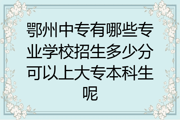 鄂州中专有哪些专业学校招生多少分可以上大专本科生呢
