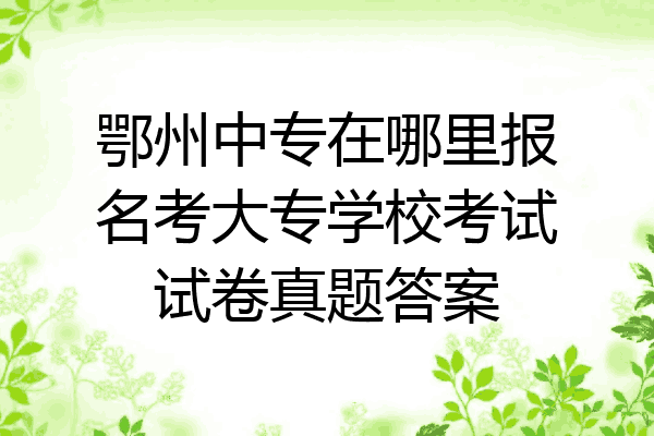 鄂州中专在哪里报名考大专学校考试试卷真题答案