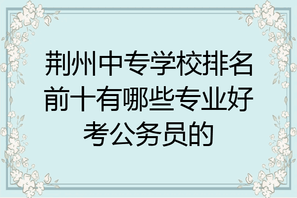 荆州中专学校排名前十有哪些专业好考公务员的