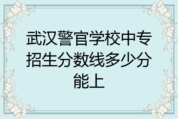 武汉警官学校中专招生分数线多少分能上