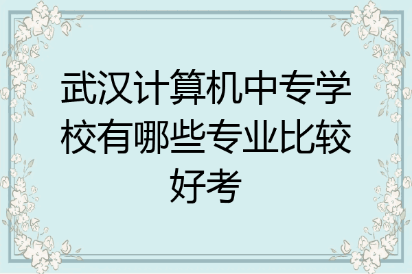 武汉计算机中专学校有哪些专业比较好考