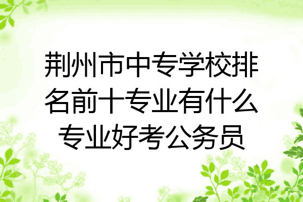 荆州市中专学校排名前十专业有什么专业好考公务员