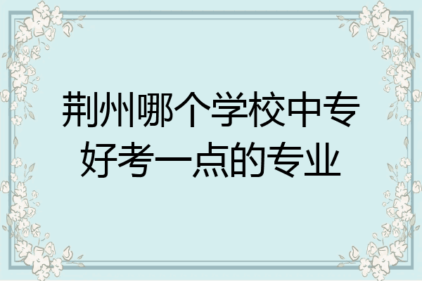 荆州哪个学校中专好考一点的专业