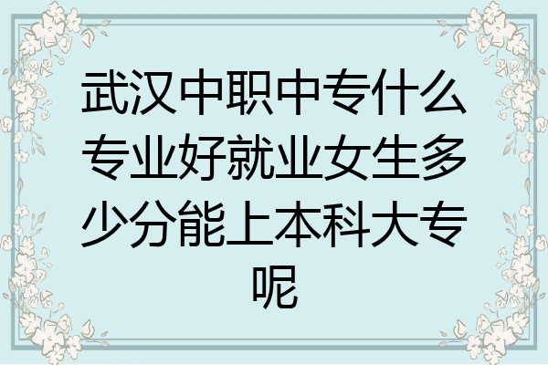 武汉中职中专什么专业好就业女生多少分能上本科大专呢