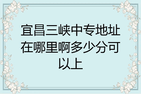 宜昌三峡中专地址在哪里啊多少分可以上