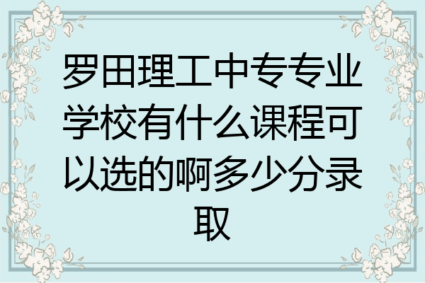 罗田理工中专专业学校有什么课程可以选的啊多少分录取