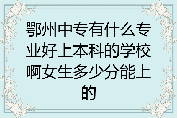 鄂州中专有什么专业好上本科的学校啊女生多少分能上的