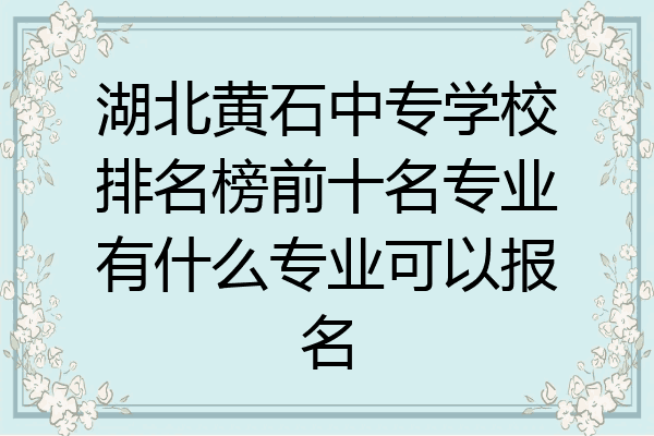 湖北黄石中专学校排名榜前十名专业有什么专业可以报名