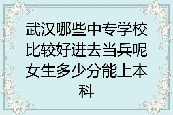 武汉哪些中专学校比较好进去当兵呢女生多少分能上本科