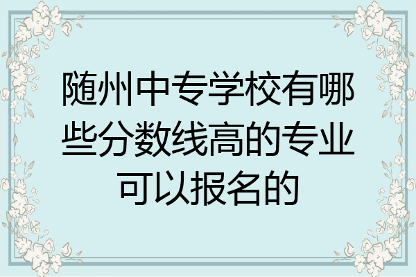 随州中专学校有哪些分数线高的专业可以报名的