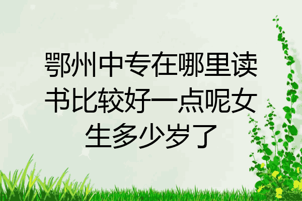 鄂州中专在哪里读书比较好一点呢女生多少岁了